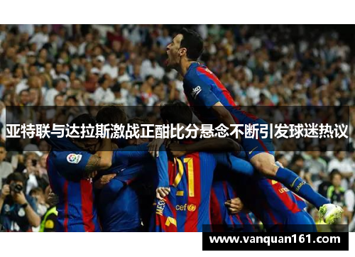 亚特联与达拉斯激战正酣比分悬念不断引发球迷热议