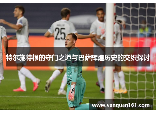 特尔施特根的守门之道与巴萨辉煌历史的交织探讨