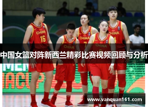中国女篮对阵新西兰精彩比赛视频回顾与分析